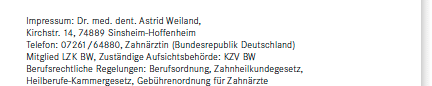 Impressum: Dr. med. dent. Astrid Weiland, Kirchstr. 14, 74889 Sinsheim-Hoffenheim, Telefon: 07261/64880, Zahn&auml;rztin (Bundesrepublik Deutschland), Mitglied LZK BW, Zust&auml;ndige Aufsichtsbeh&ouml;rde: KZV BW, Berufsrechtliche Regelungen: Berufsordnung, Zahnheilkundegesetz, Heilberufe-Kammergesetz, Geb&uuml;hrenordnung f&uuml;r Zahn&auml;rzte